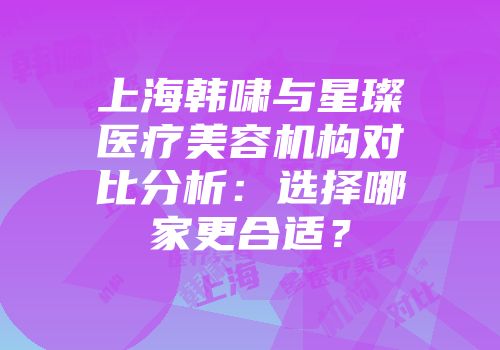 上海韩啸与星璨医疗美容机构对比分析：选择哪家更合适？