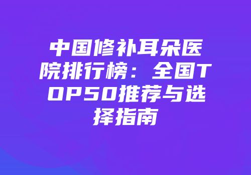 中国修补耳朵医院排行榜：全国TOP50推荐与选择指南