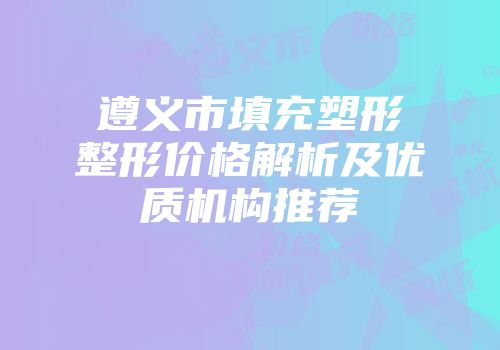 遵义市填充塑形整形价格解析及优质机构推荐