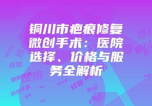 铜川市疤痕修复微创手术：医院选择、价格与服务全解析