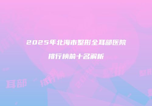 2025年北海市整形全耳部医院排行榜前十名解析