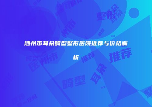 随州市耳朵畸型整形医院推荐与价格解析
