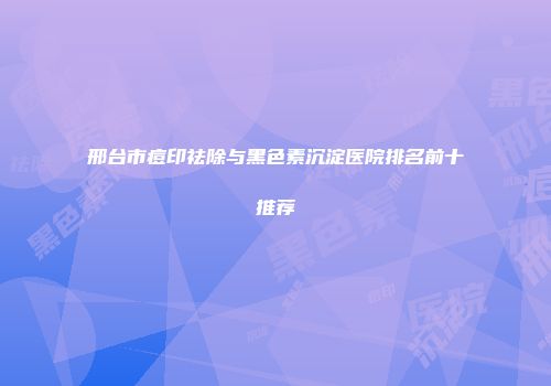 邢台市痘印祛除与黑色素沉淀医院排名前十推荐