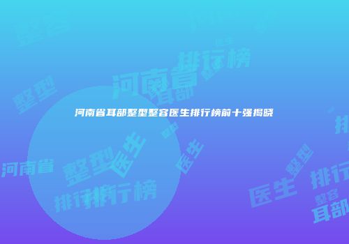 河南省耳部整型整容医生排行榜前十强揭晓
