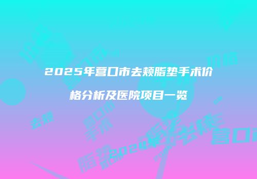 2025年营口市去颊脂垫手术价格分析及医院项目一览
