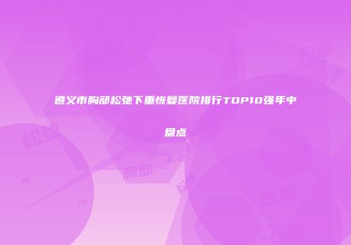 遵义市胸部松弛下垂恢复医院排行TOP10强年中盘点