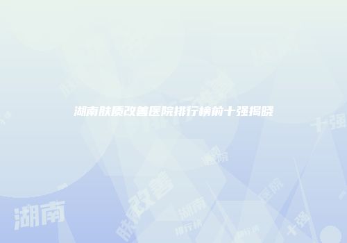 湖南肤质改善医院排行榜前十强揭晓