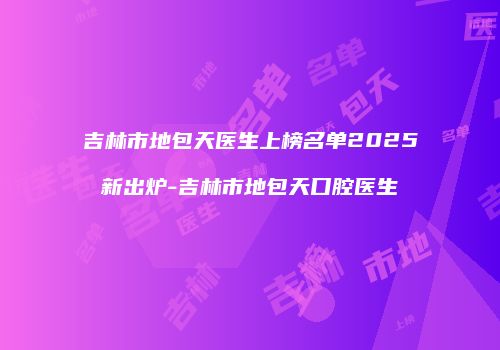 吉林市地包天医生上榜名单2025新出炉-吉林市地包天口腔医生