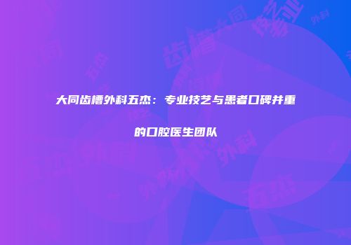 大同齿槽外科五杰：专业技艺与患者口碑并重的口腔医生团队