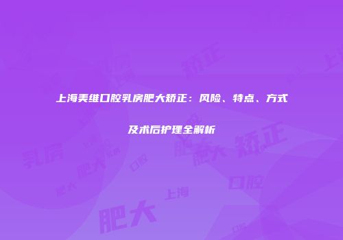 上海美维口腔乳房肥大矫正：风险、特点、方式及术后护理全解析