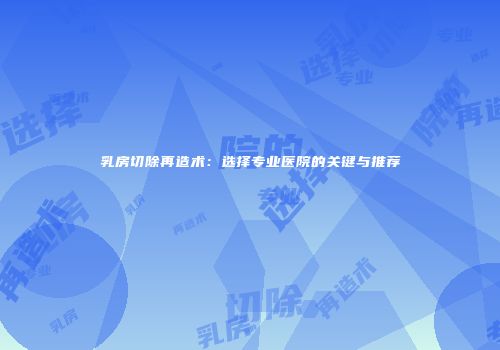 乳房切除再造术：选择专业医院的关键与推荐