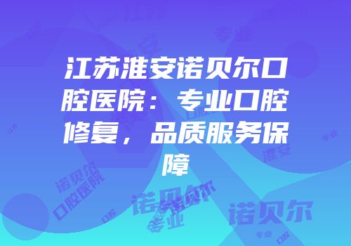 江苏淮安诺贝尔口腔医院：专业口腔修复，品质服务保障