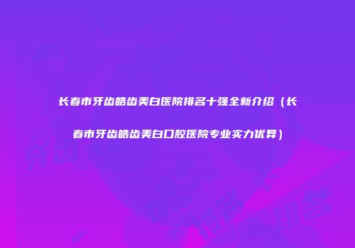 长春市牙齿皓齿美白医院排名十强全新介绍（长春市牙齿皓齿美白口腔医院专业实力优异）