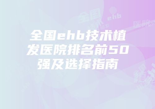 全国ehb技术植发医院排名前50强及选择指南