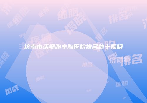 济南市活细胞丰胸医院排名前十揭晓