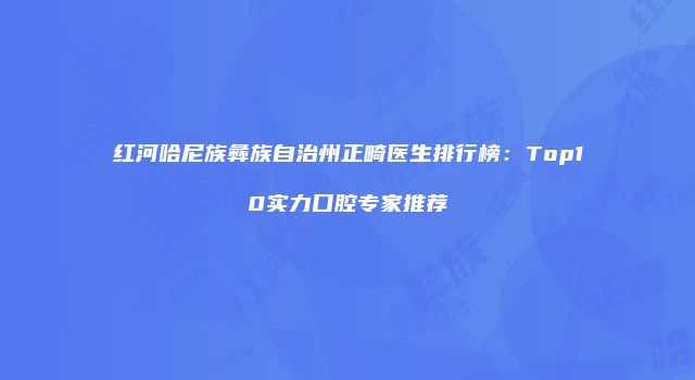 红河哈尼族彝族自治州正畸医生排行榜：Top10实力口腔专家推荐