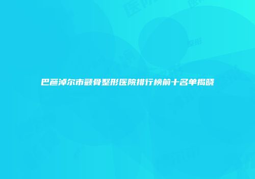 巴彦淖尔市颧骨整形医院排行榜前十名单揭晓