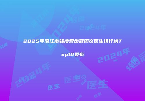2025年湛江市轻度智齿冠周炎医生排行榜Top10发布