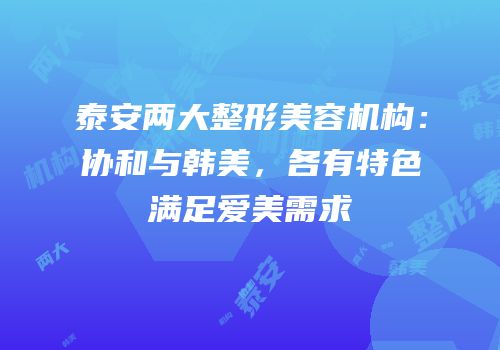 泰安两大整形美容机构：协和与韩美，各有特色满足爱美需求