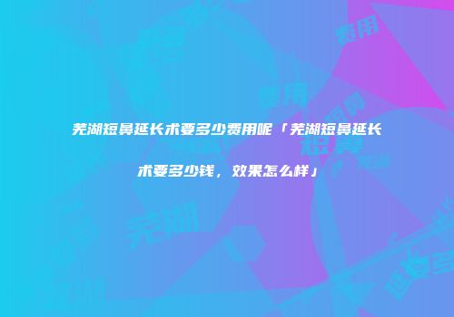 芜湖短鼻延长术要多少费用呢「芜湖短鼻延长术要多少钱，效果怎么样」