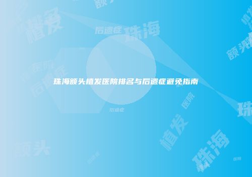 珠海额头植发医院排名与后遗症避免指南