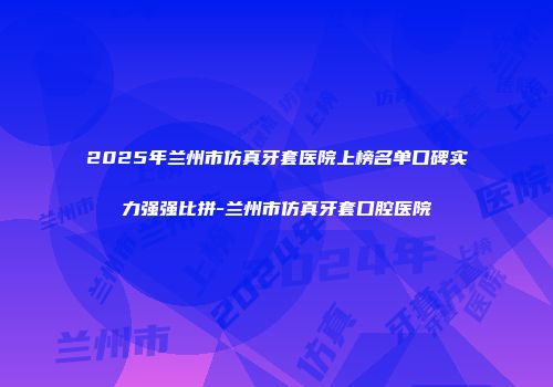 2025年兰州市仿真牙套医院上榜名单口碑实力强强比拼-兰州市仿真牙套口腔医院
