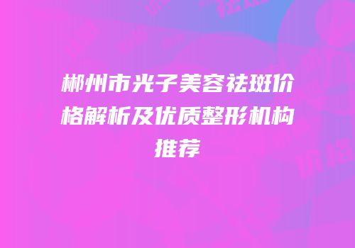 郴州市光子美容祛斑价格解析及优质整形机构推荐