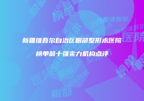 新疆维吾尔自治区眼部整形术医院榜单前十强实力机构点评