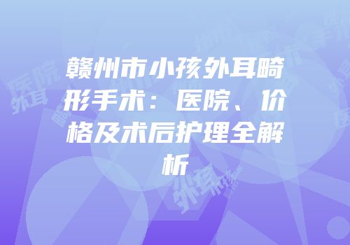 赣州市小孩外耳畸形手术：医院、价格及术后护理全解析