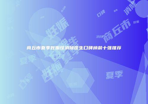 商丘市夏季妊娠纹消除医生口碑榜前十强推荐
