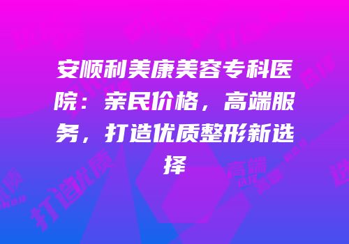安顺利美康美容专科医院：亲民价格，高端服务，打造优质整形新选择