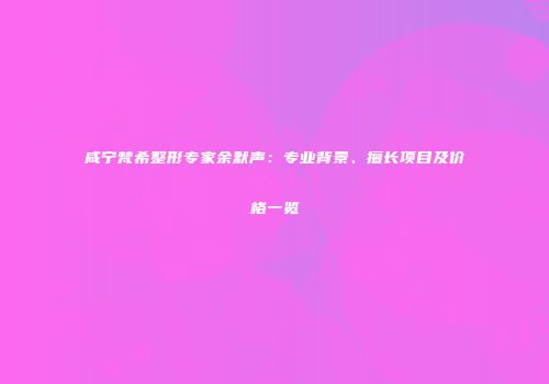 咸宁梵希整形专家余默声：专业背景、擅长项目及价格一览