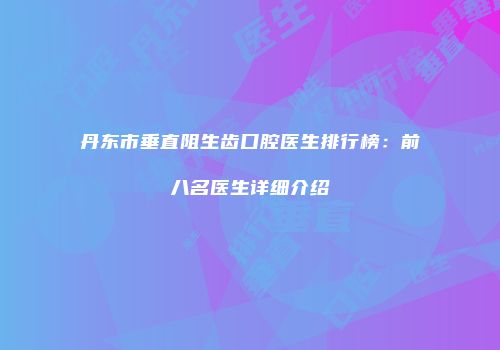 丹东市垂直阻生齿口腔医生排行榜：前八名医生详细介绍