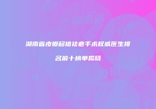 湖南省皮瓣移植祛疤手术权威医生排名前十榜单揭晓