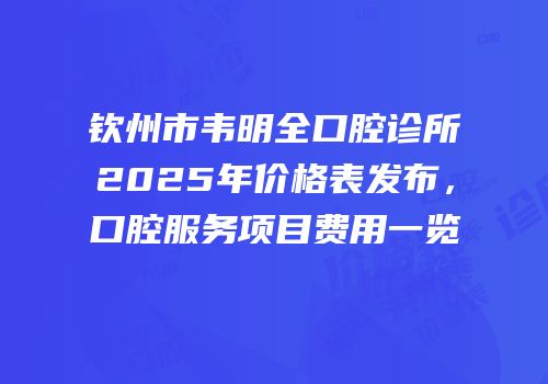 钦州市韦明全口腔诊所2025年价格表发布，口腔服务项目费用一览