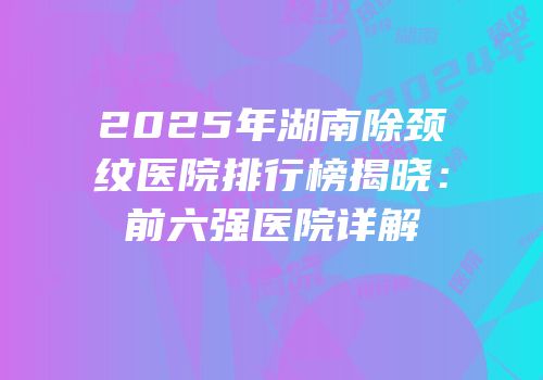 2025年湖南除颈纹医院排行榜揭晓：前六强医院详解