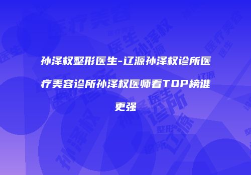 孙泽权整形医生-辽源孙泽权诊所医疗美容诊所孙泽权医师看TOP榜谁更强