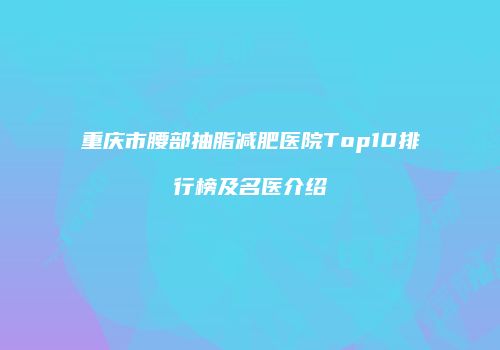 重庆市腰部抽脂减肥医院Top10排行榜及名医介绍