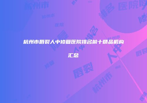 杭州市唇裂人中修复医院排名前十精品机构汇总