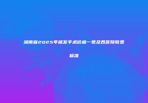 湖南省2025年植发手术价格一览及各医院收费标准