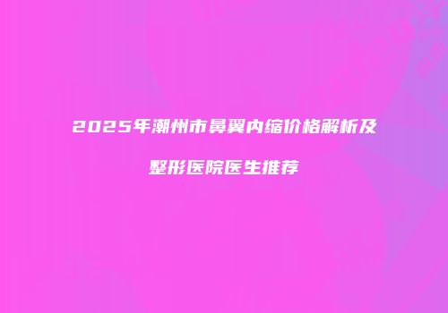 2025年潮州市鼻翼内缩价格解析及整形医院医生推荐