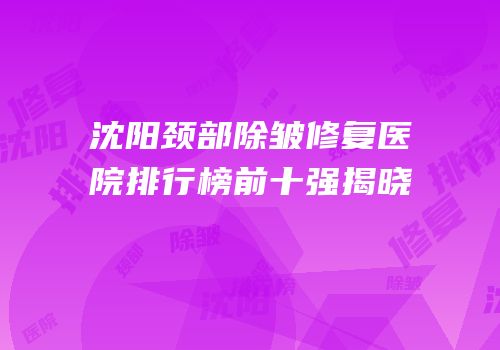 沈阳颈部除皱修复医院排行榜前十强揭晓