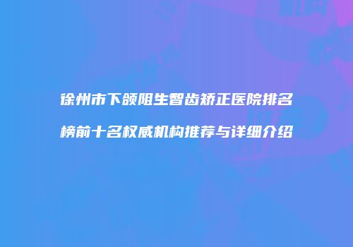徐州市下颌阻生智齿矫正医院排名榜前十名权威机构推荐与详细介绍