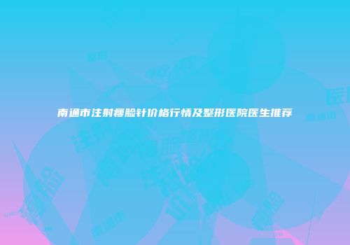 南通市注射瘦脸针价格行情及整形医院医生推荐