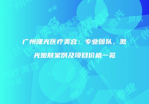 广州曙光医疗美容：专业团队、激光嫩肤案例及项目价格一览