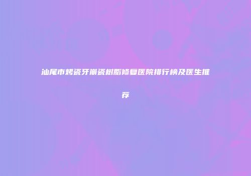汕尾市烤瓷牙崩瓷树脂修复医院排行榜及医生推荐