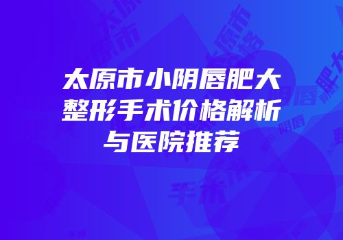 太原市小阴唇肥大整形手术价格解析与医院推荐