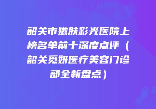 韶关市嫩肤彩光医院上榜名单前十深度点评（韶关觅妍医疗美容门诊部全新盘点）