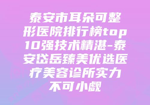 泰安市耳朵可整形医院排行榜top10强技术精湛-泰安岱岳臻美优选医疗美容诊所实力不可小觑