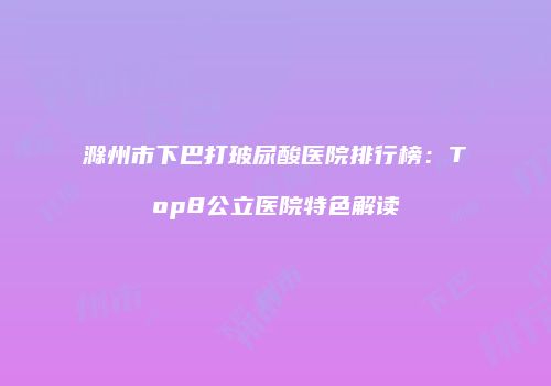 滁州市下巴打玻尿酸医院排行榜：Top8公立医院特色解读